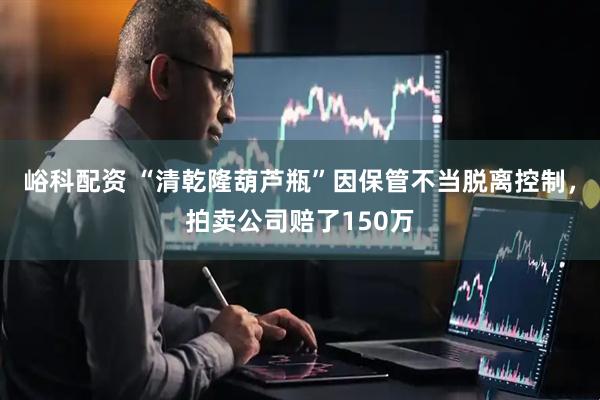 峪科配资 “清乾隆葫芦瓶”因保管不当脱离控制，拍卖公司赔了150万