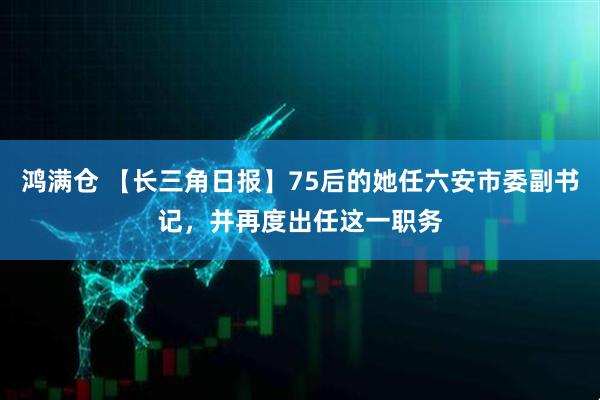 鸿满仓 【长三角日报】75后的她任六安市委副书记，并再度出任这一职务