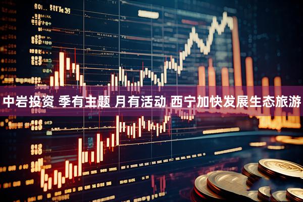 中岩投资 季有主题 月有活动 西宁加快发展生态旅游