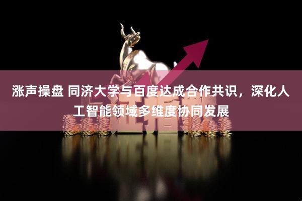 涨声操盘 同济大学与百度达成合作共识，深化人工智能领域多维度协同发展