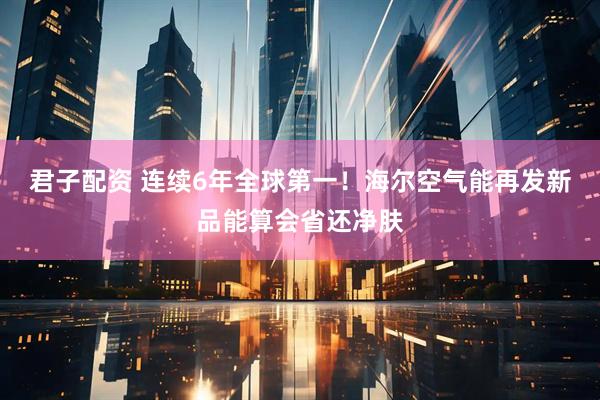 君子配资 连续6年全球第一！海尔空气能再发新品能算会省还净肤