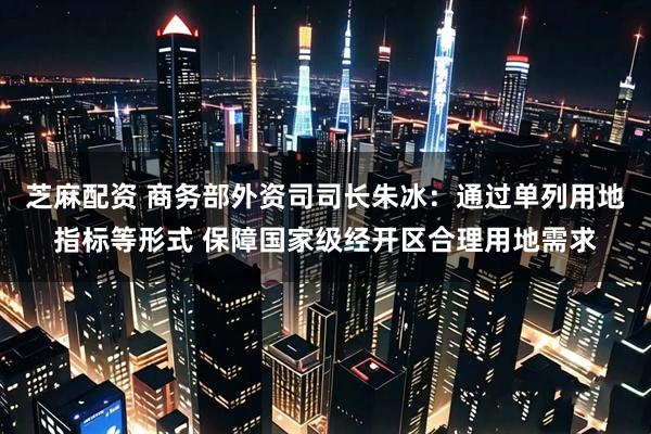 芝麻配资 商务部外资司司长朱冰：通过单列用地指标等形式 保障国家级经开区合理用地需求
