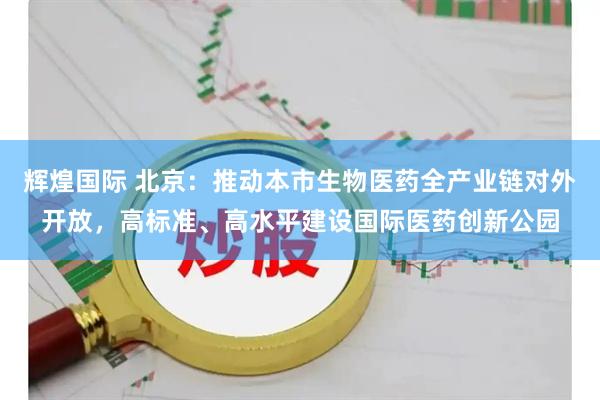 辉煌国际 北京：推动本市生物医药全产业链对外开放，高标准、高水平建设国际医药创新公园