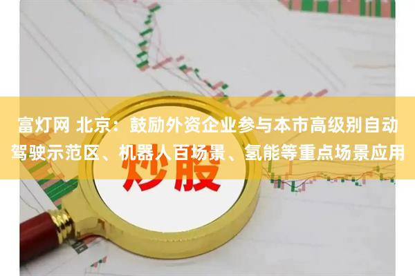 富灯网 北京：鼓励外资企业参与本市高级别自动驾驶示范区、机器人百场景、氢能等重点场景应用