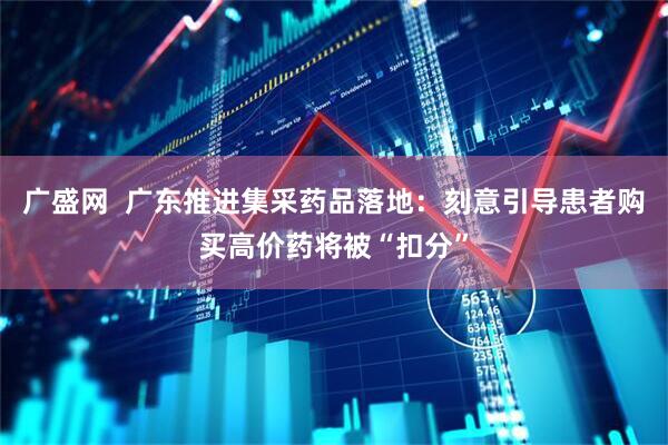 广盛网  广东推进集采药品落地：刻意引导患者购买高价药将被“扣分”