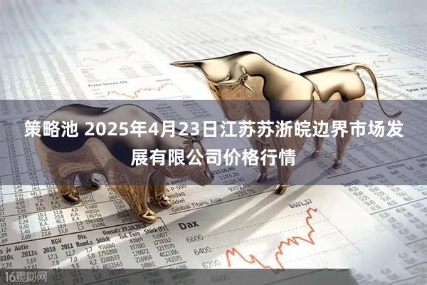策略池 2025年4月23日江苏苏浙皖边界市场发展有限公司价格行情