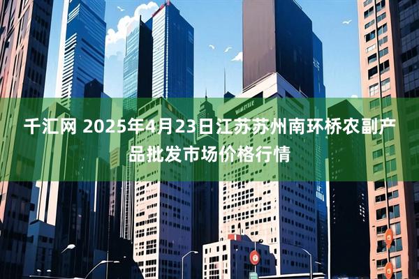 千汇网 2025年4月23日江苏苏州南环桥农副产品批发市场价格行情