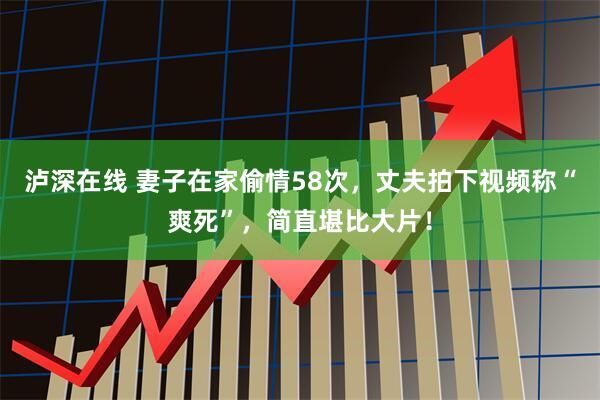 泸深在线 妻子在家偷情58次，丈夫拍下视频称“爽死”，简直堪比大片！