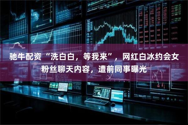 驰牛配资 “洗白白，等我来”，网红白冰约会女粉丝聊天内容，遭前同事曝光
